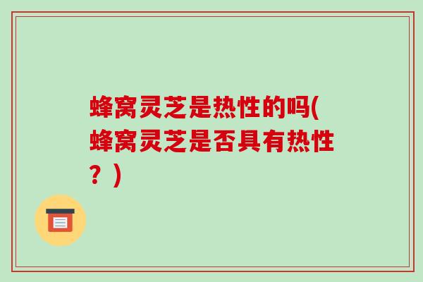 蜂窝灵芝是热性的吗(蜂窝灵芝是否具有热性？)
