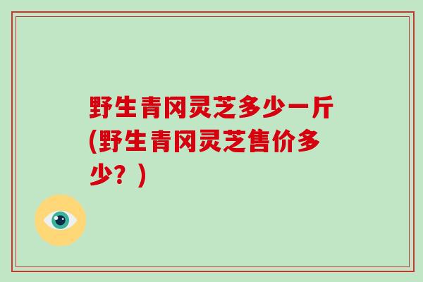 野生青冈灵芝多少一斤(野生青冈灵芝售价多少？)