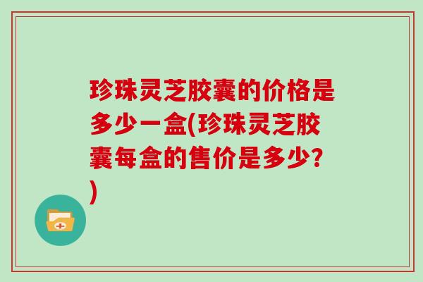 珍珠灵芝胶囊的价格是多少一盒(珍珠灵芝胶囊每盒的售价是多少？)