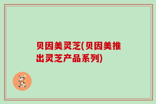 贝因美灵芝(贝因美推出灵芝产品系列)