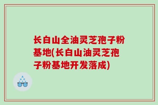 长白山全油灵芝孢子粉基地(长白山油灵芝孢子粉基地开发落成)