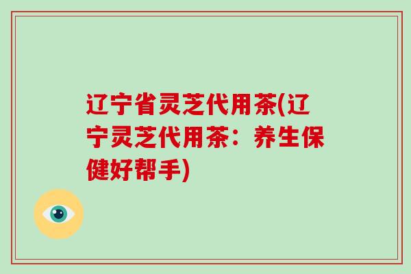 辽宁省灵芝代用茶(辽宁灵芝代用茶：养生保健好帮手)