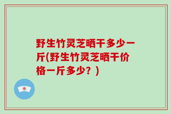 野生竹灵芝晒干多少一斤(野生竹灵芝晒干价格一斤多少？)