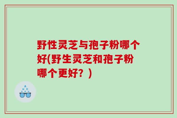 野性灵芝与孢子粉哪个好(野生灵芝和孢子粉哪个更好？)