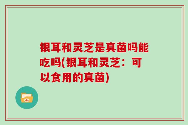 银耳和灵芝是真菌吗能吃吗(银耳和灵芝：可以食用的真菌)