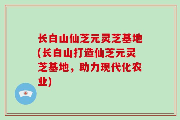 长白山仙芝元灵芝基地(长白山打造仙芝元灵芝基地，助力现代化农业)