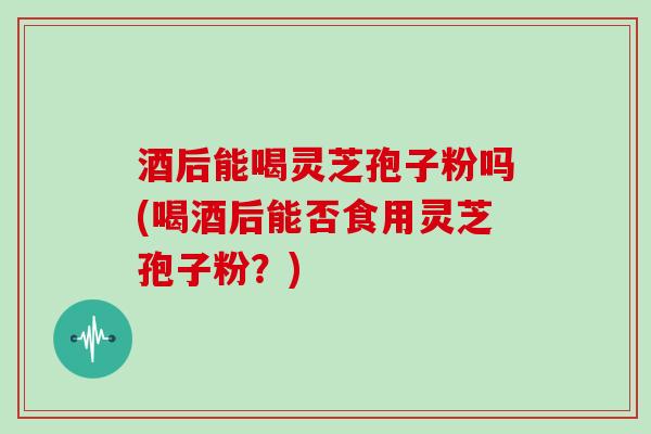 酒后能喝灵芝孢子粉吗(喝酒后能否食用灵芝孢子粉？)