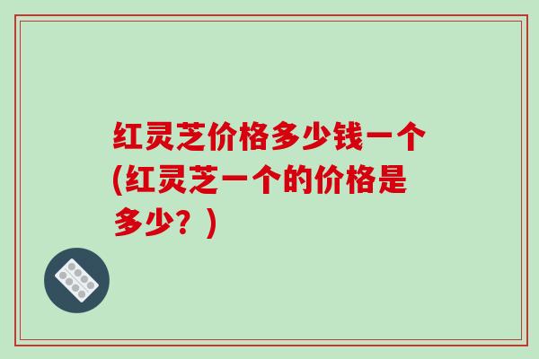红灵芝价格多少钱一个(红灵芝一个的价格是多少？)