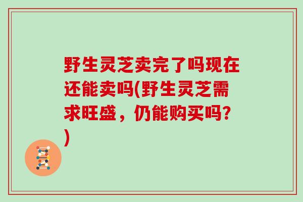 野生灵芝卖完了吗现在还能卖吗(野生灵芝需求旺盛，仍能购买吗？)