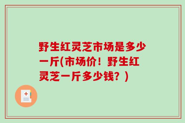 野生红灵芝市场是多少一斤(市场价！野生红灵芝一斤多少钱？)