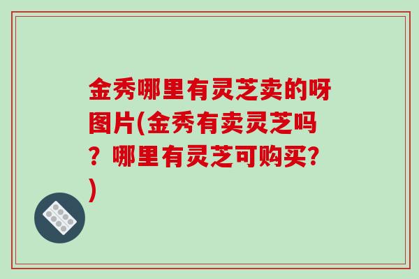 金秀哪里有灵芝卖的呀图片(金秀有卖灵芝吗？哪里有灵芝可购买？)