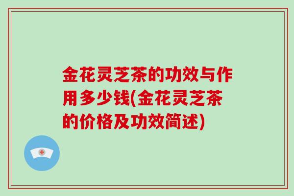 金花灵芝茶的功效与作用多少钱(金花灵芝茶的价格及功效简述)