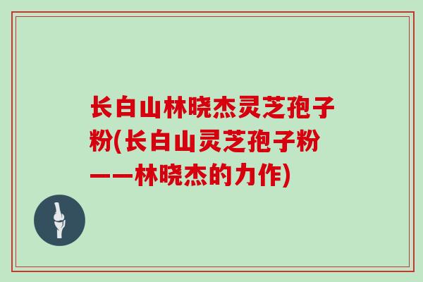 长白山林晓杰灵芝孢子粉(长白山灵芝孢子粉——林晓杰的力作)