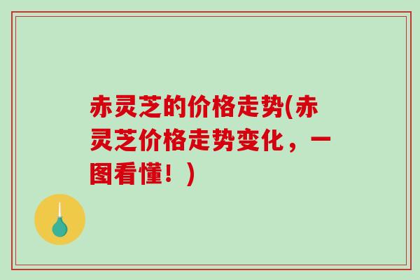 赤灵芝的价格走势(赤灵芝价格走势变化，一图看懂！)