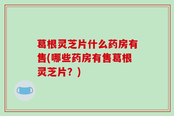 葛根灵芝片什么药房有售(哪些药房有售葛根灵芝片？)