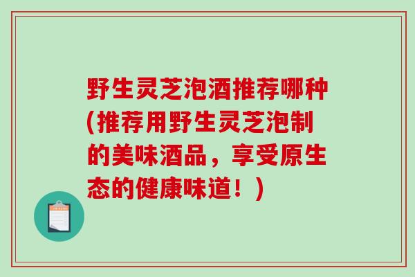 野生灵芝泡酒推荐哪种(推荐用野生灵芝泡制的美味酒品，享受原生态的健康味道！)