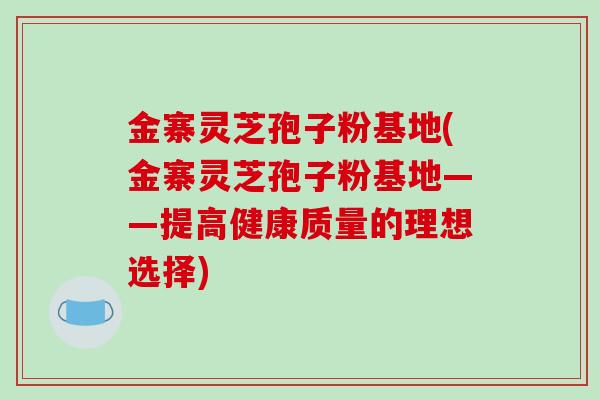 金寨灵芝孢子粉基地(金寨灵芝孢子粉基地——提高健康质量的理想选择)