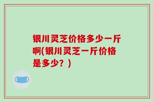 银川灵芝价格多少一斤啊(银川灵芝一斤价格是多少？)