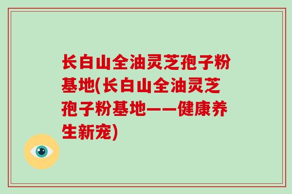 长白山全油灵芝孢子粉基地(长白山全油灵芝孢子粉基地——健康养生新宠)
