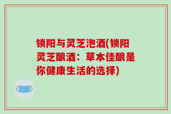 锁阳与灵芝泡酒(锁阳灵芝酿酒：草本佳酿是你健康生活的选择)