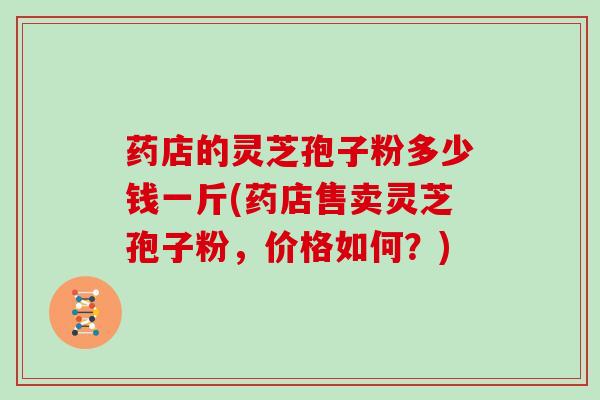 药店的灵芝孢子粉多少钱一斤(药店售卖灵芝孢子粉，价格如何？)