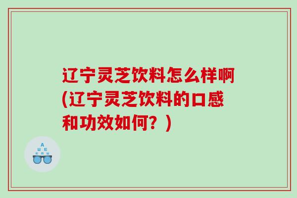 辽宁灵芝饮料怎么样啊(辽宁灵芝饮料的口感和功效如何？)