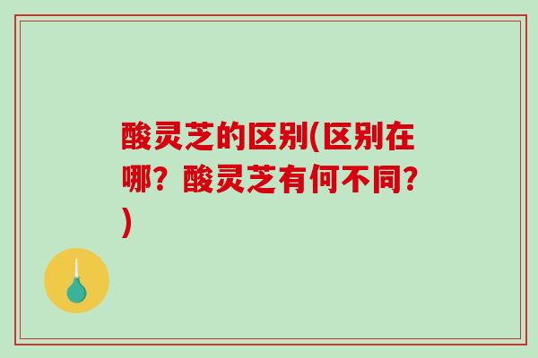 酸灵芝的区别(区别在哪？酸灵芝有何不同？)