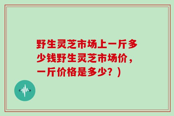野生灵芝市场上一斤多少钱野生灵芝市场价，一斤价格是多少？)