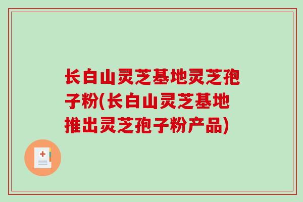 长白山灵芝基地灵芝孢子粉(长白山灵芝基地推出灵芝孢子粉产品)