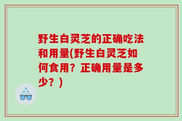 野生白灵芝的正确吃法和用量(野生白灵芝如何食用？正确用量是多少？)