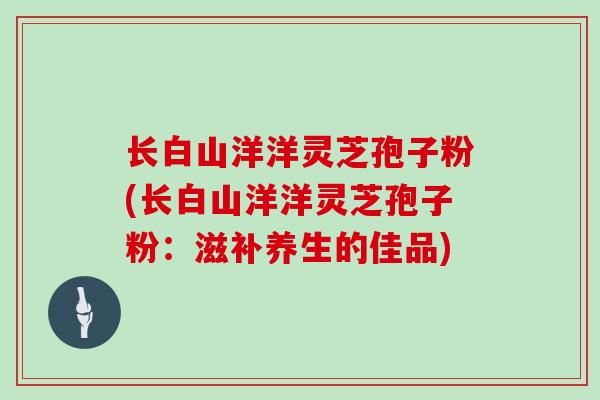 长白山洋洋灵芝孢子粉(长白山洋洋灵芝孢子粉：滋补养生的佳品)