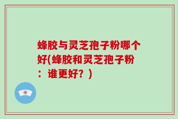 蜂胶与灵芝孢子粉哪个好(蜂胶和灵芝孢子粉：谁更好？)