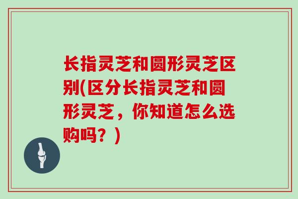 长指灵芝和圆形灵芝区别(区分长指灵芝和圆形灵芝，你知道怎么选购吗？)