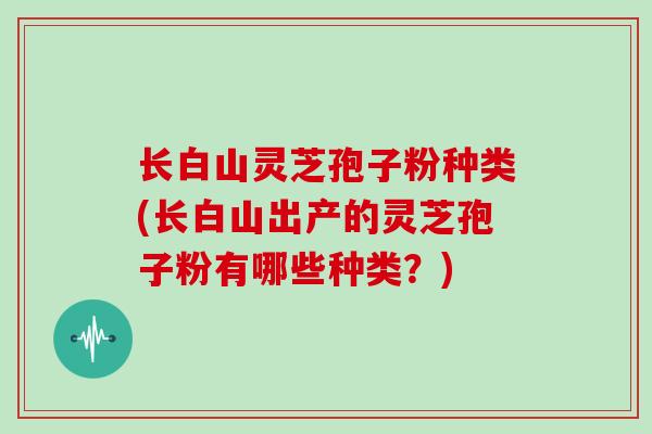 长白山灵芝孢子粉种类(长白山出产的灵芝孢子粉有哪些种类？)