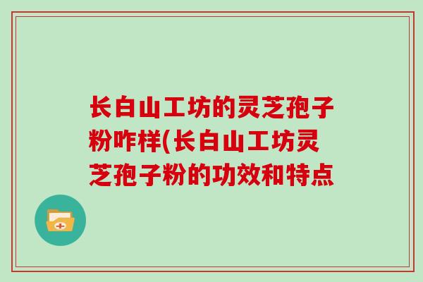 长白山工坊的灵芝孢子粉咋样(长白山工坊灵芝孢子粉的功效和特点