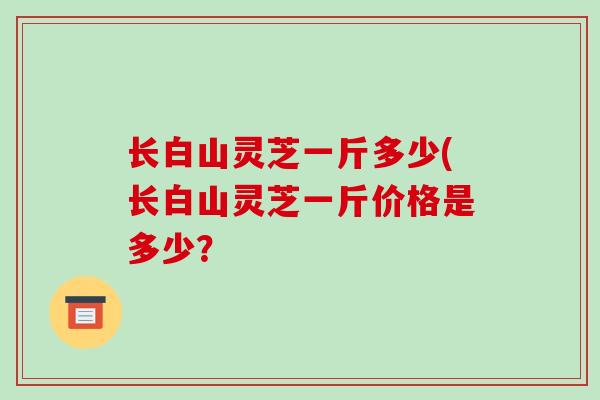 长白山灵芝一斤多少(长白山灵芝一斤价格是多少？