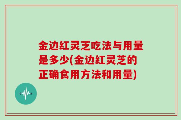 金边红灵芝吃法与用量是多少(金边红灵芝的正确食用方法和用量)