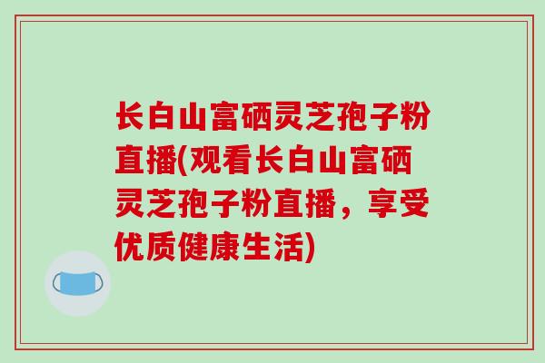 长白山富硒灵芝孢子粉直播(观看长白山富硒灵芝孢子粉直播，享受优质健康生活)