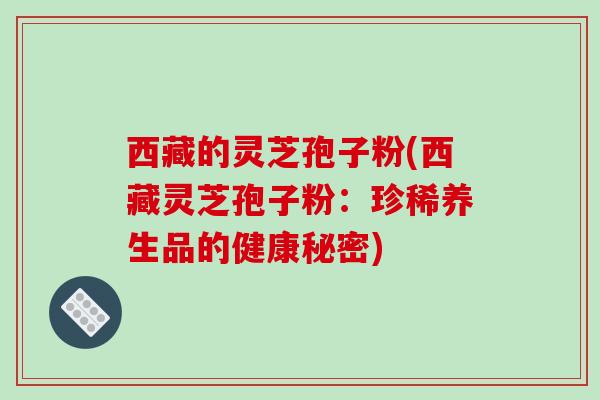 西藏的灵芝孢子粉(西藏灵芝孢子粉：珍稀养生品的健康秘密)