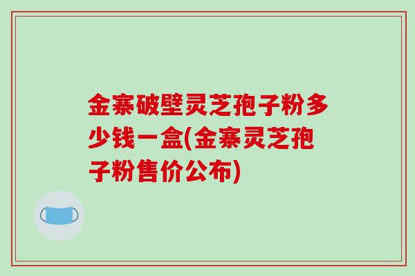 金寨破壁灵芝孢子粉多少钱一盒(金寨灵芝孢子粉售价公布)