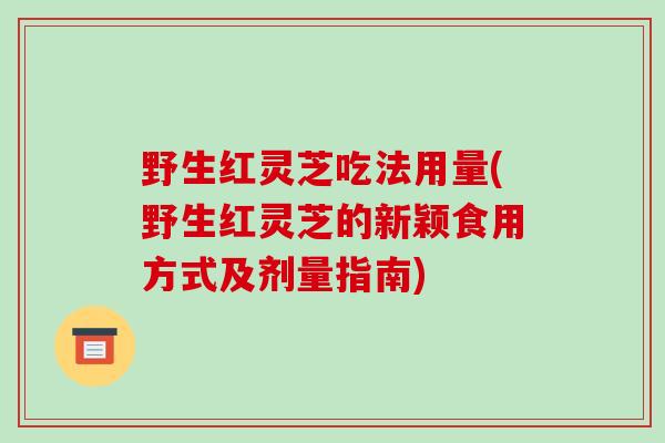 野生红灵芝吃法用量(野生红灵芝的新颖食用方式及剂量指南)