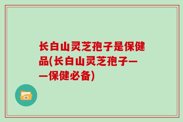 长白山灵芝孢子是保健品(长白山灵芝孢子——保健必备)