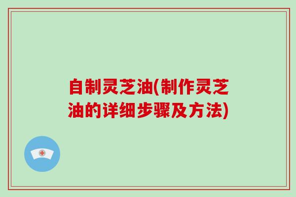 自制灵芝油(制作灵芝油的详细步骤及方法)