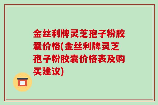 金丝利牌灵芝孢子粉胶囊价格(金丝利牌灵芝孢子粉胶囊价格表及购买建议)