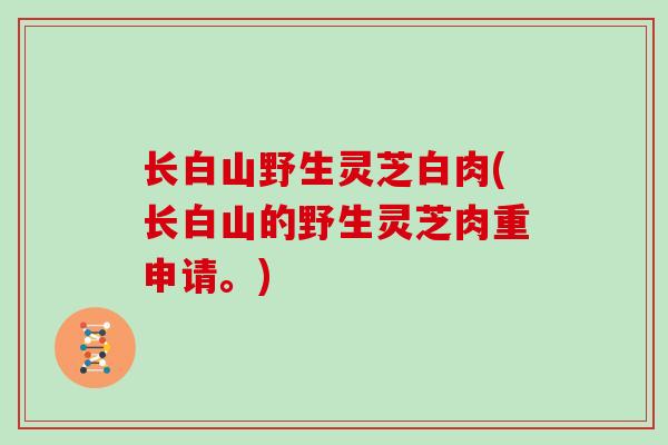长白山野生灵芝白肉(长白山的野生灵芝肉重申请。)
