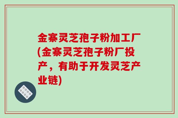 金寨灵芝孢子粉加工厂(金寨灵芝孢子粉厂投产，有助于开发灵芝产业链)