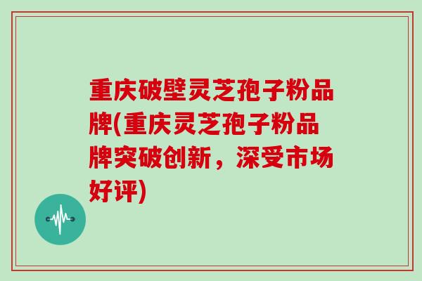 重庆破壁灵芝孢子粉品牌(重庆灵芝孢子粉品牌突破创新，深受市场好评)