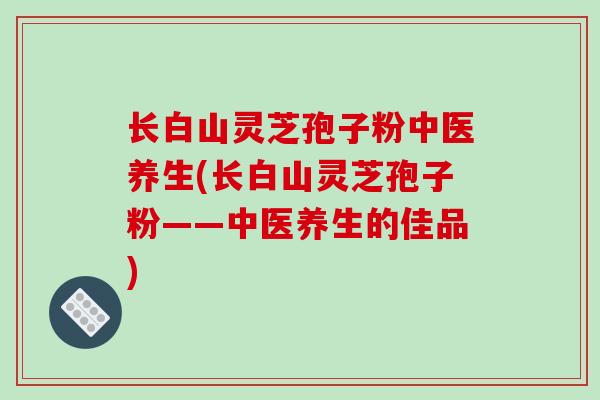 长白山灵芝孢子粉中医养生(长白山灵芝孢子粉——中医养生的佳品)