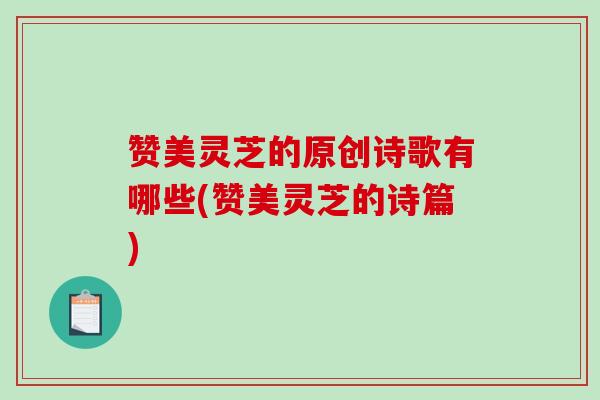 赞美灵芝的原创诗歌有哪些(赞美灵芝的诗篇)