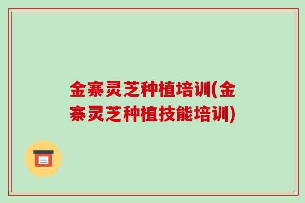 金寨灵芝种植培训(金寨灵芝种植技能培训)
